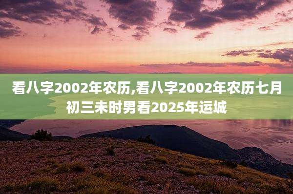 看八字2002年农历,看八字2002年农历七月初三未时男看2025年运城