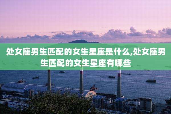 处女座男生匹配的女生星座是什么,处女座男生匹配的女生星座有哪些