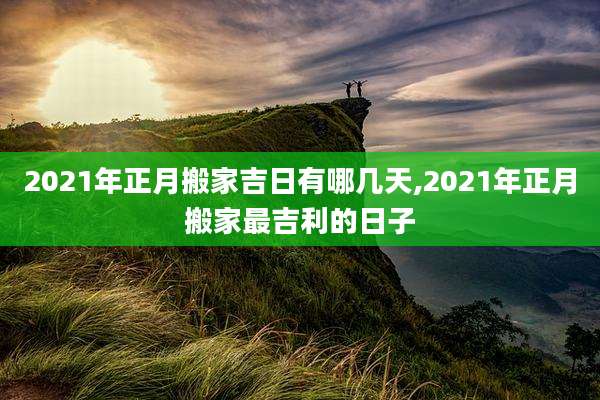 2021年正月搬家吉日有哪几天,2021年正月搬家最吉利的日子