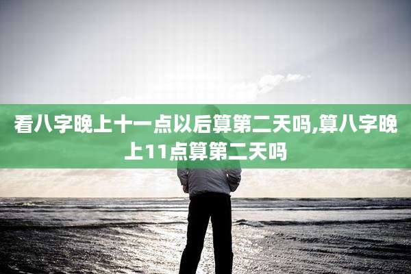 看八字晚上十一点以后算第二天吗,算八字晚上11点算第二天吗