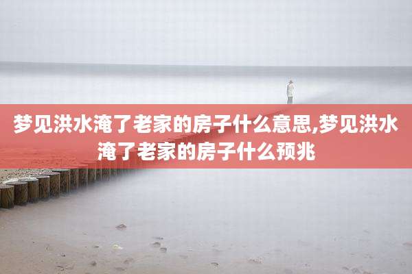 梦见洪水淹了老家的房子什么意思,梦见洪水淹了老家的房子什么预兆