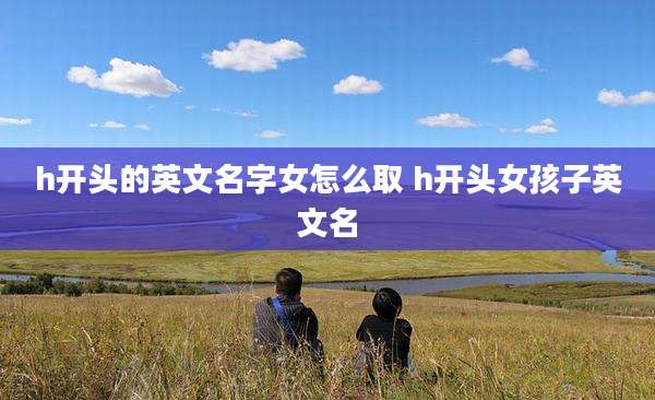 h开头的英文名字女怎么取 h开头女孩子英文名