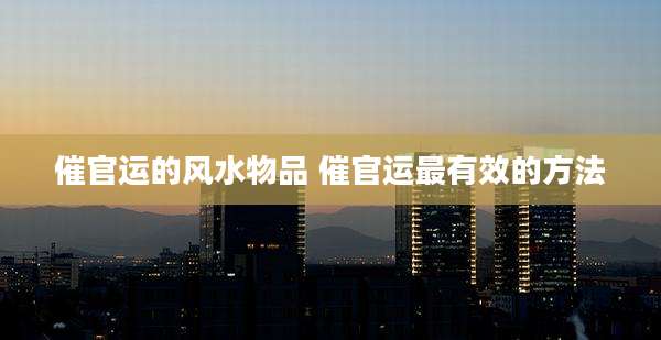 催官运的风水物品 催官运最有效的方法