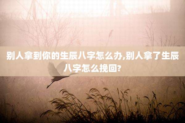 别人拿到你的生辰八字怎么办,别人拿了生辰八字怎么挽回?