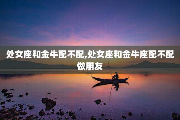 处女座和金牛配不配,处女座和金牛座配不配做朋友
