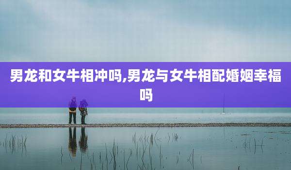 男龙和女牛相冲吗,男龙与女牛相配婚姻幸福吗