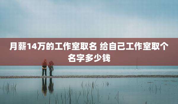 月薪14万的工作室取名 给自己工作室取个名字多少钱