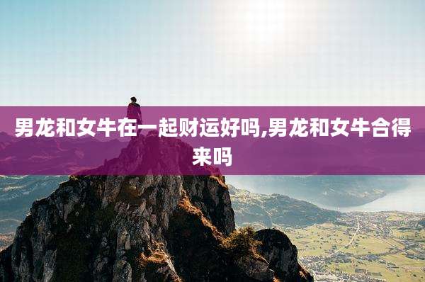 男龙和女牛在一起财运好吗,男龙和女牛合得来吗