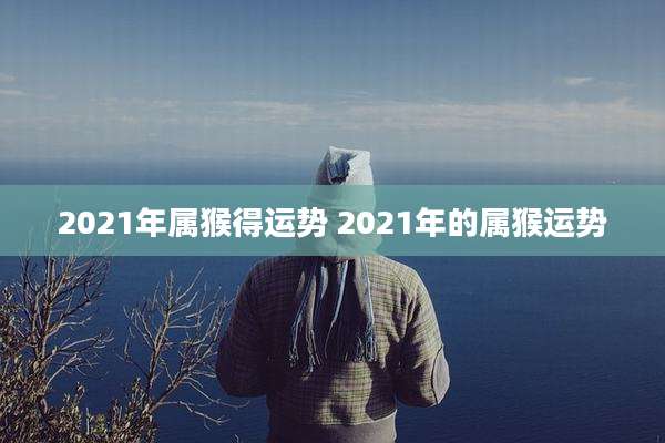 2021年属猴得运势 2021年的属猴运势