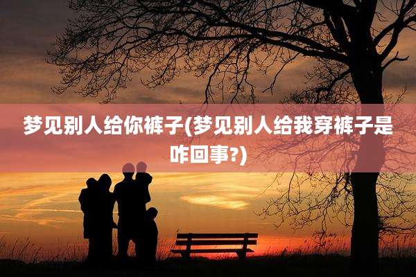 梦见别人给你裤子(梦见别人给我穿裤子是咋回事?)