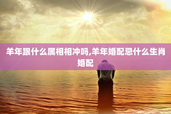 羊年跟什么属相相冲吗,羊年婚配忌什么生肖婚配