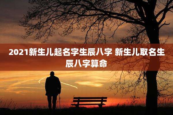 2021新生儿起名字生辰八字 新生儿取名生辰八字算命