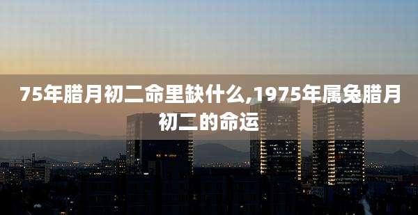 75年腊月初二命里缺什么,1975年属兔腊月初二的命运