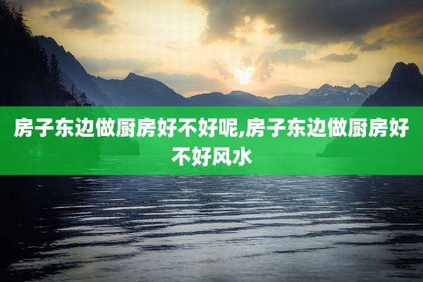 房子东边做厨房好不好呢,房子东边做厨房好不好风水