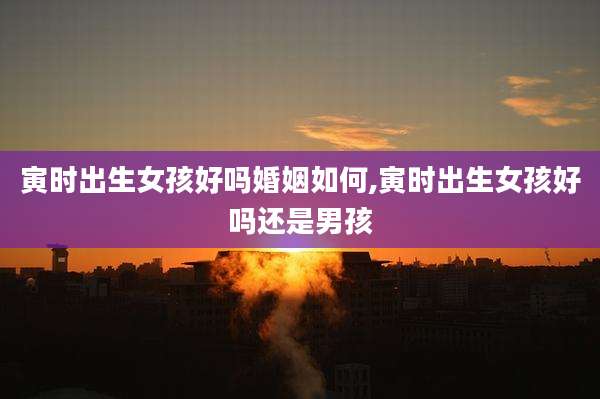 寅时出生女孩好吗婚姻如何,寅时出生女孩好吗还是男孩