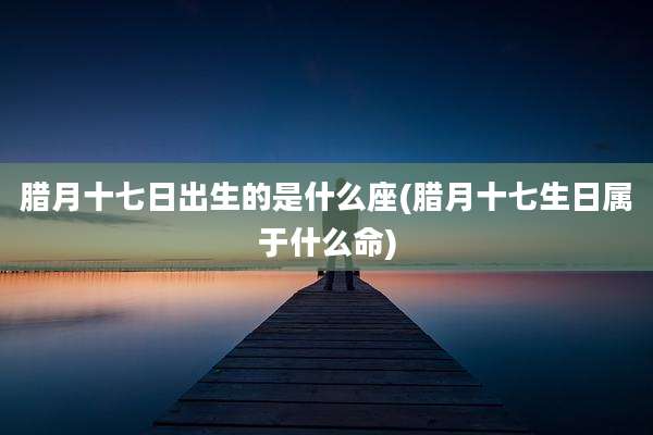 腊月十七日出生的是什么座(腊月十七生日属于什么命)