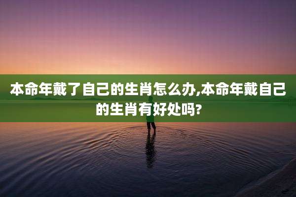本命年戴了自己的生肖怎么办,本命年戴自己的生肖有好处吗?