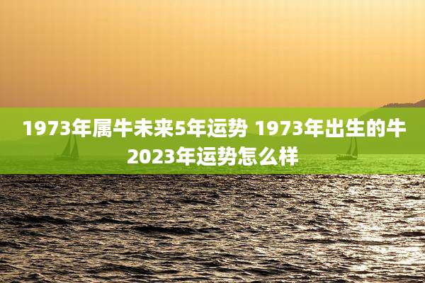 1973年属牛未来5年运势 1973年出生的牛2023年运势怎么样