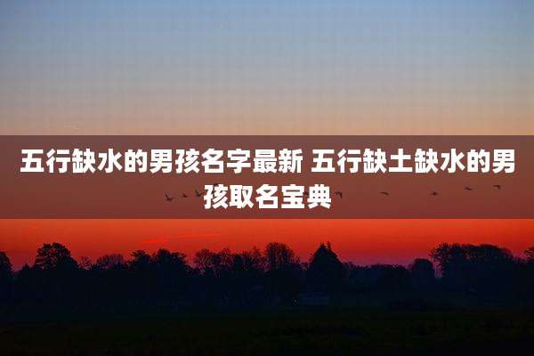 五行缺水的男孩名字最新 五行缺土缺水的男孩取名宝典