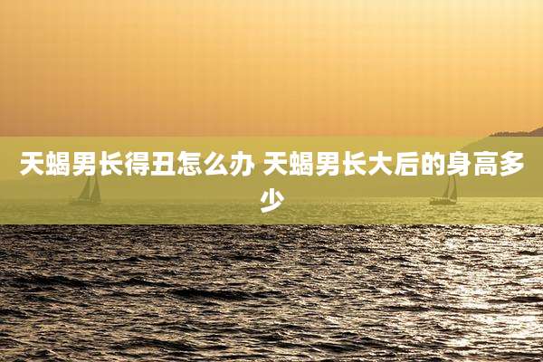 天蝎男长得丑怎么办 天蝎男长大后的身高多少