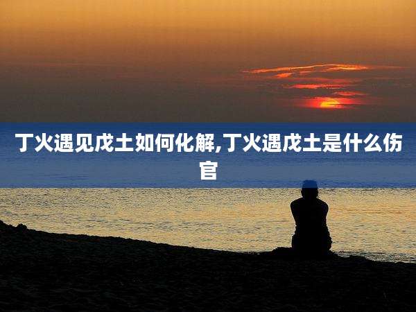 丁火遇见戊土如何化解,丁火遇戊土是什么伤官