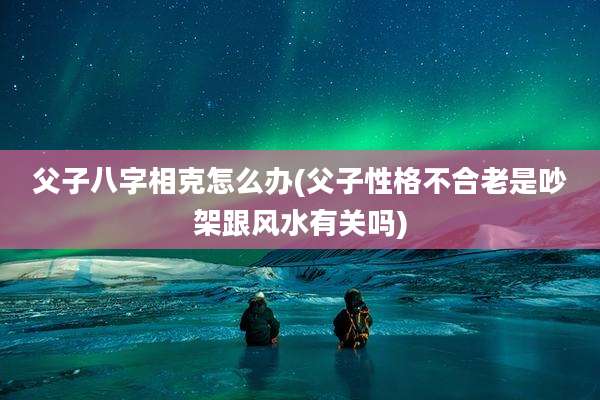父子八字相克怎么办(父子性格不合老是吵架跟风水有关吗)