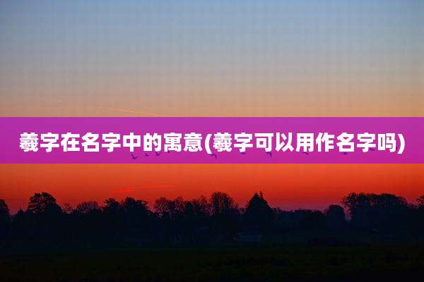羲字在名字中的寓意(羲字可以用作名字吗)