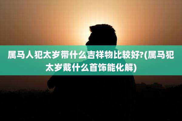 属马人犯太岁带什么吉祥物比较好?(属马犯太岁戴什么首饰能化解)