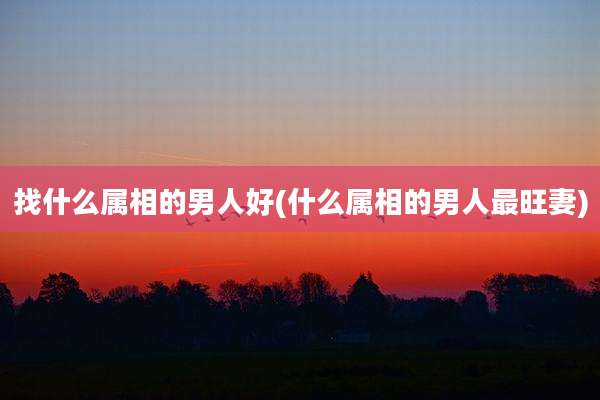 找什么属相的男人好(什么属相的男人最旺妻)