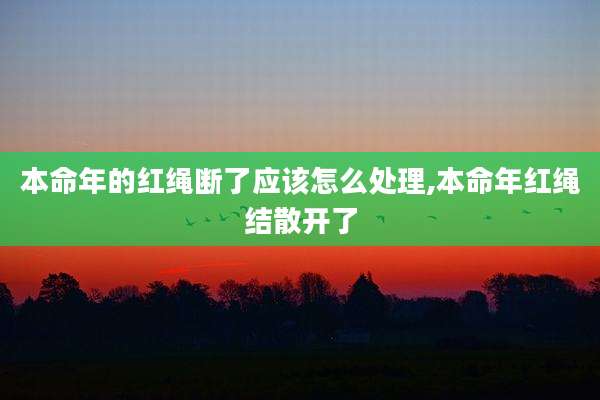本命年的红绳断了应该怎么处理,本命年红绳结散开了