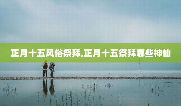 正月十五风俗祭拜,正月十五祭拜哪些神仙