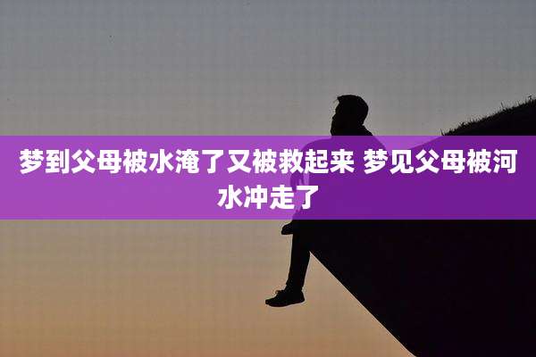 梦到父母被水淹了又被救起来 梦见父母被河水冲走了