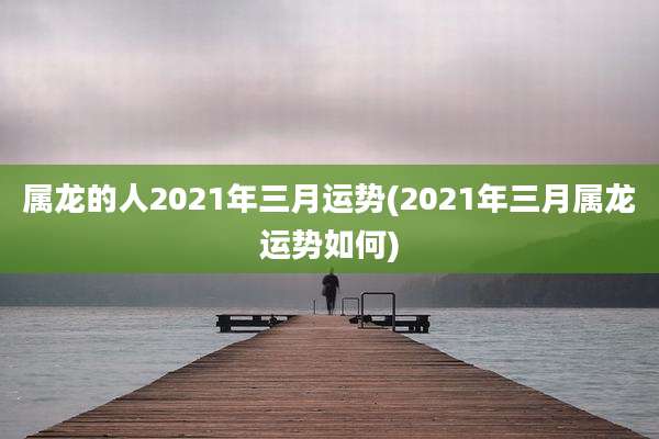属龙的人2021年三月运势(2021年三月属龙运势如何)