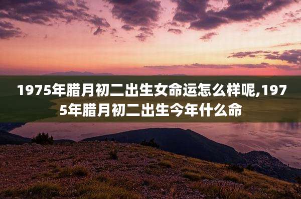 1975年腊月初二出生女命运怎么样呢,1975年腊月初二出生今年什么命