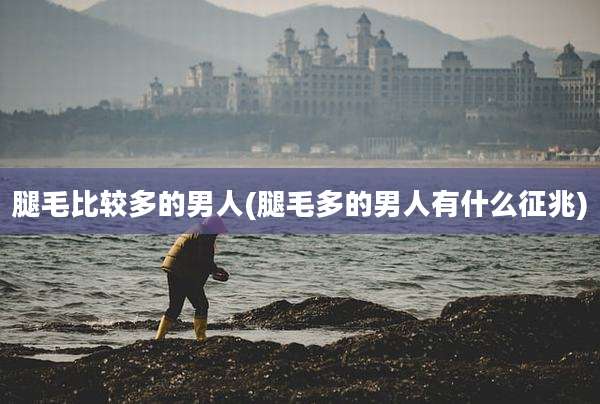 腿毛比较多的男人(腿毛多的男人有什么征兆)