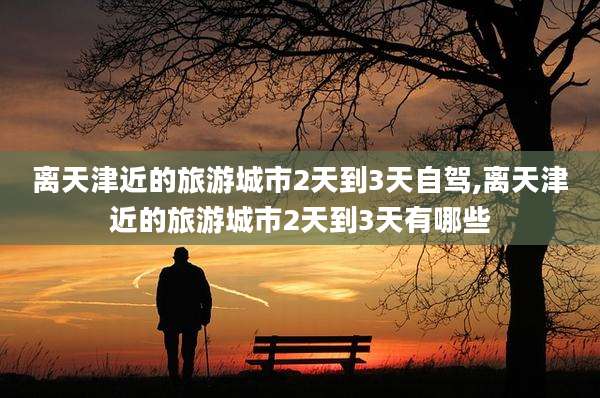 离天津近的旅游城市2天到3天自驾,离天津近的旅游城市2天到3天有哪些