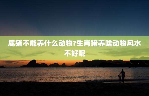 属猪不能养什么动物?生肖猪养啥动物风水不好呢