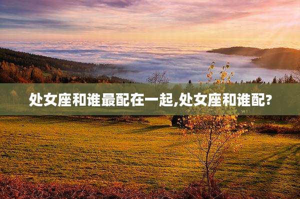 处女座和谁最配在一起,处女座和谁配?