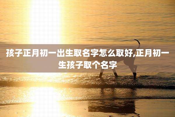 孩子正月初一出生取名字怎么取好,正月初一生孩子取个名字