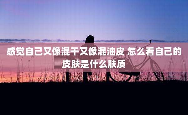 感觉自己又像混干又像混油皮 怎么看自己的皮肤是什么肤质