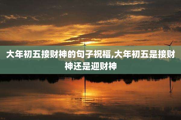 大年初五接财神的句子祝福,大年初五是接财神还是迎财神