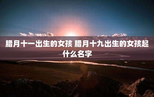 腊月十一出生的女孩 腊月十九出生的女孩起什么名字