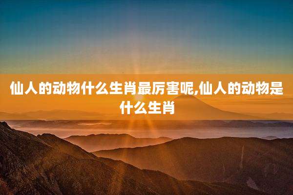 仙人的动物什么生肖最厉害呢,仙人的动物是什么生肖