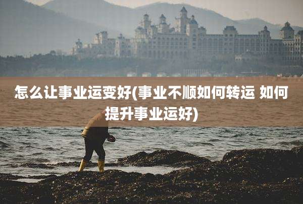 怎么让事业运变好(事业不顺如何转运 如何提升事业运好)