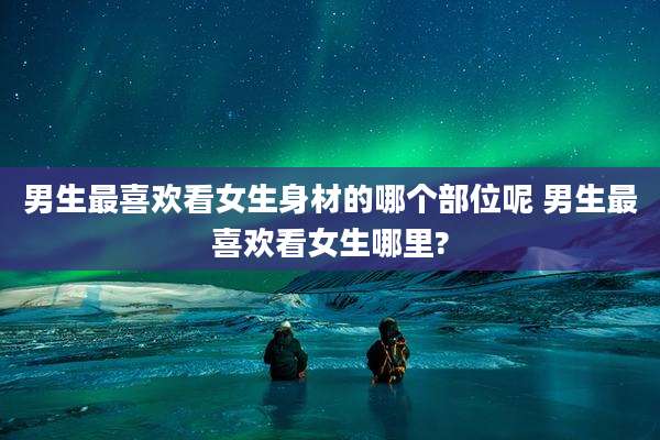 男生最喜欢看女生身材的哪个部位呢 男生最喜欢看女生哪里?