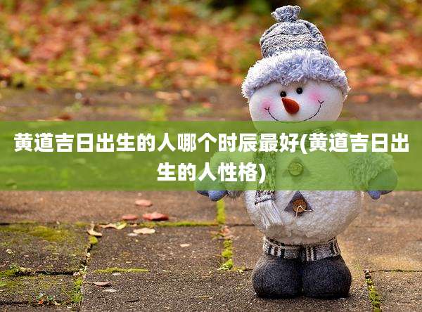 黄道吉日出生的人哪个时辰最好(黄道吉日出生的人性格)