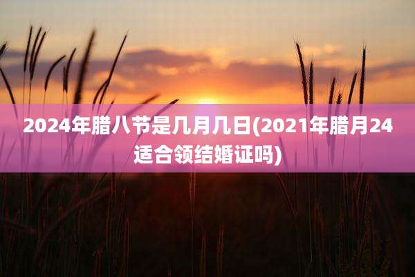 2024年腊八节是几月几日(2021年腊月24适合领结婚证吗)