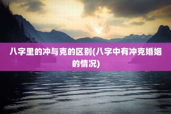 八字里的冲与克的区别(八字中有冲克婚姻的情况)