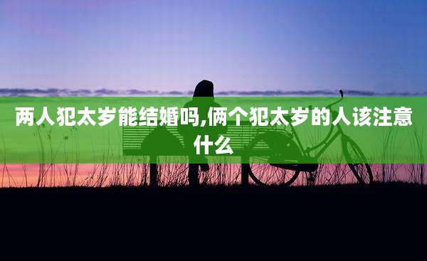 两人犯太岁能结婚吗,俩个犯太岁的人该注意什么