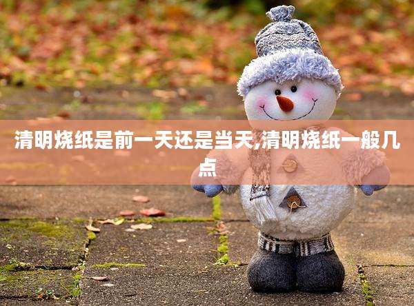 清明烧纸是前一天还是当天,清明烧纸一般几点